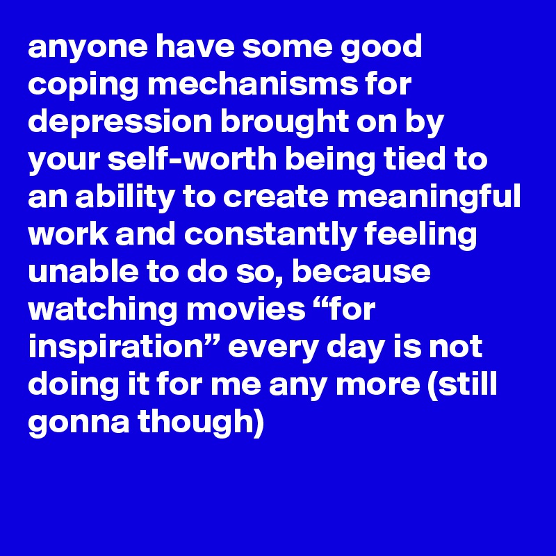 anyone have some good coping mechanisms for depression brought on by your self-worth being tied to an ability to create meaningful work and constantly feeling unable to do so, because watching movies “for inspiration” every day is not doing it for me any more (still gonna though)
