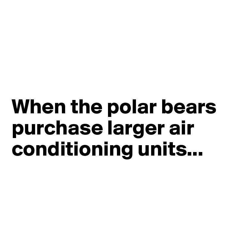 



When the polar bears purchase larger air conditioning units...


