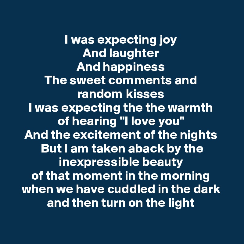 
I was expecting joy
And laughter
And happiness
The sweet comments and
random kisses
I was expecting the the warmth
of hearing "I love you"
And the excitement of the nights
 But I am taken aback by the inexpressible beauty
of that moment in the morning
when we have cuddled in the dark
and then turn on the light

