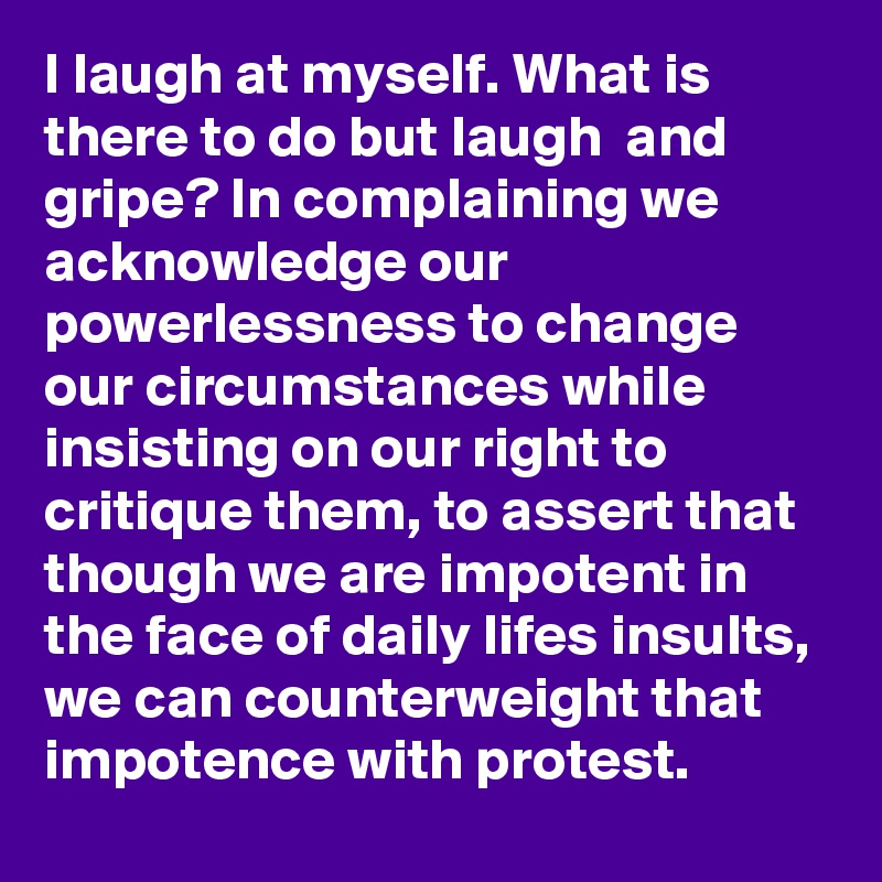 I laugh at myself. What is there to do but laugh  and gripe? In complaining we acknowledge our powerlessness to change our circumstances while insisting on our right to critique them, to assert that though we are impotent in the face of daily lifes insults, we can counterweight that impotence with protest.