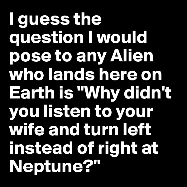 I guess the question I would pose to any Alien who lands here on Earth is "Why didn't you listen to your wife and turn left instead of right at Neptune?"