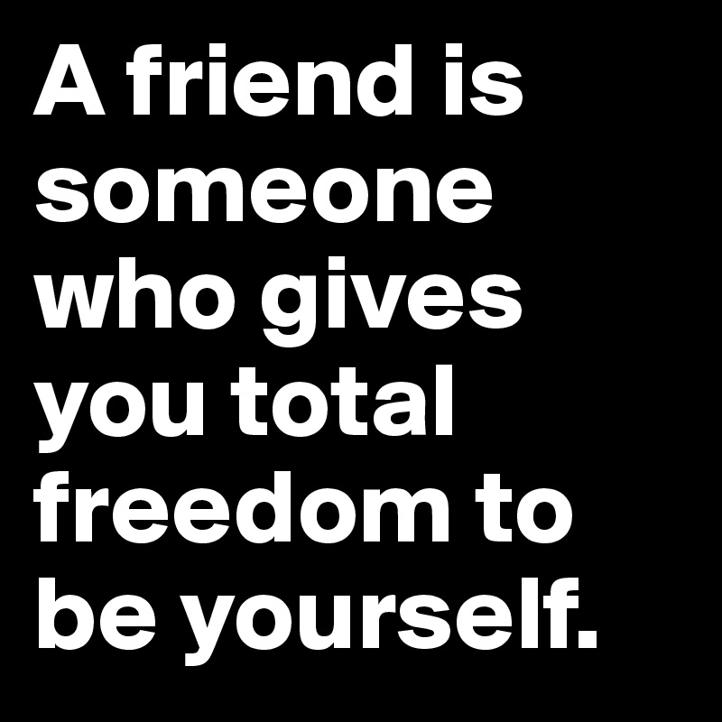 A friend is someone who gives you total freedom to be yourself.