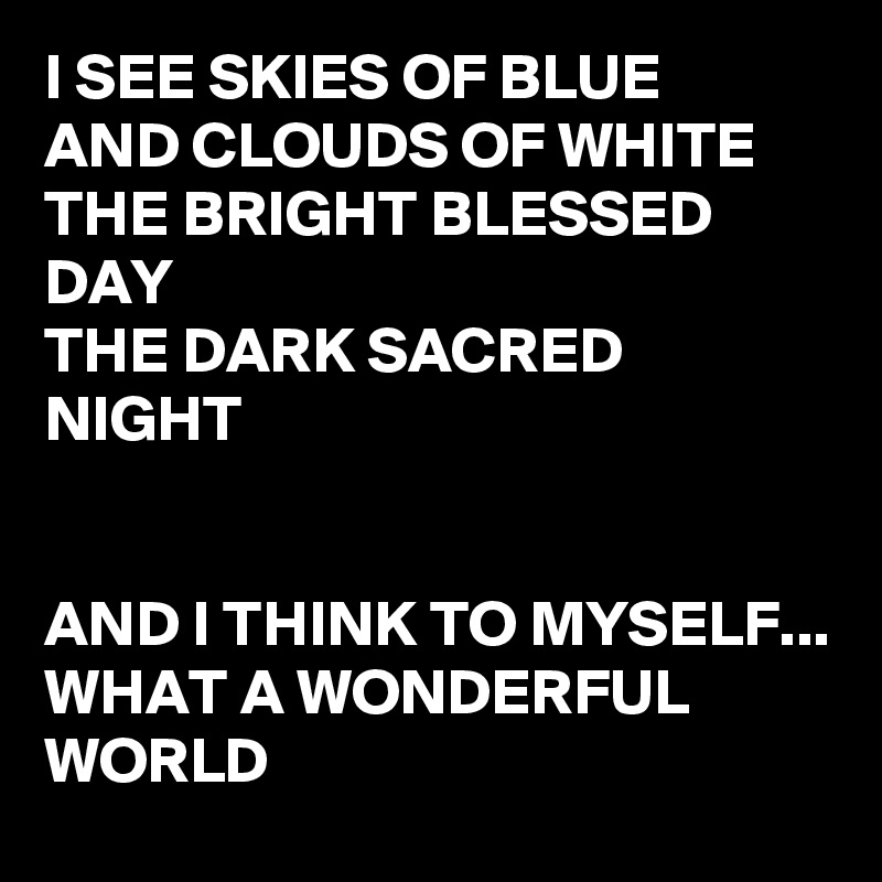 I SEE SKIES OF BLUE
AND CLOUDS OF WHITE
THE BRIGHT BLESSED DAY
THE DARK SACRED NIGHT


AND I THINK TO MYSELF...
WHAT A WONDERFUL WORLD