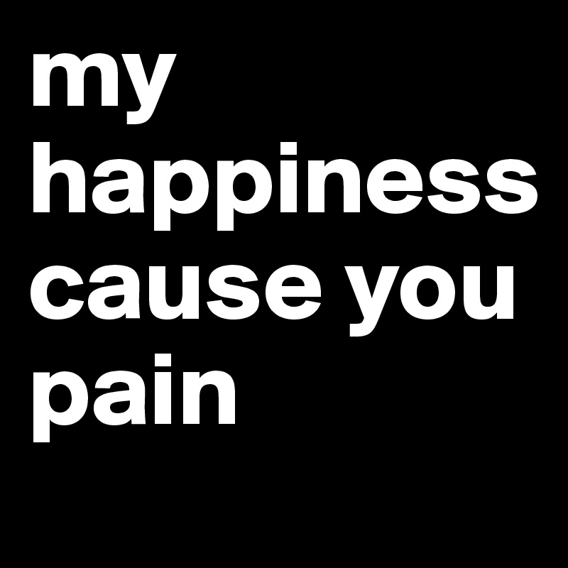 my happiness cause you 
pain 