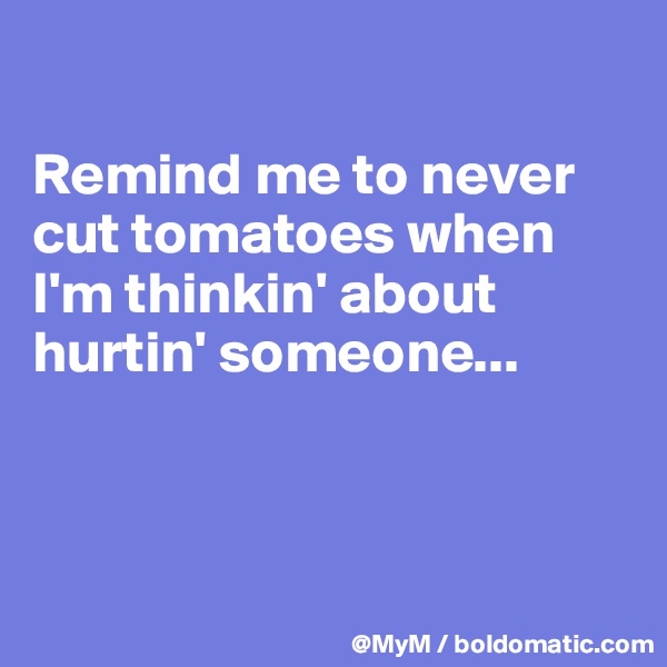 

Remind me to never cut tomatoes when I'm thinkin' about hurtin' someone...



