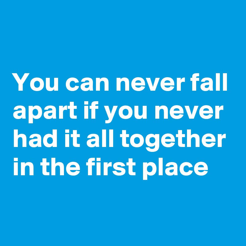 

You can never fall apart if you never had it all together in the first place
