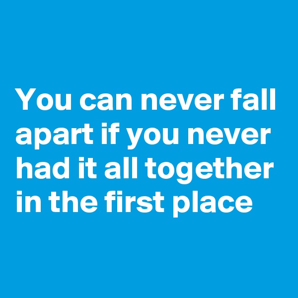 

You can never fall apart if you never had it all together in the first place

