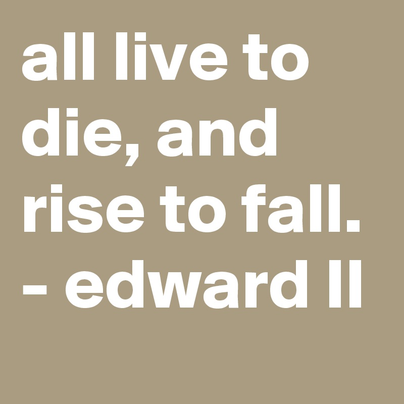 all live to die, and rise to fall. - edward II