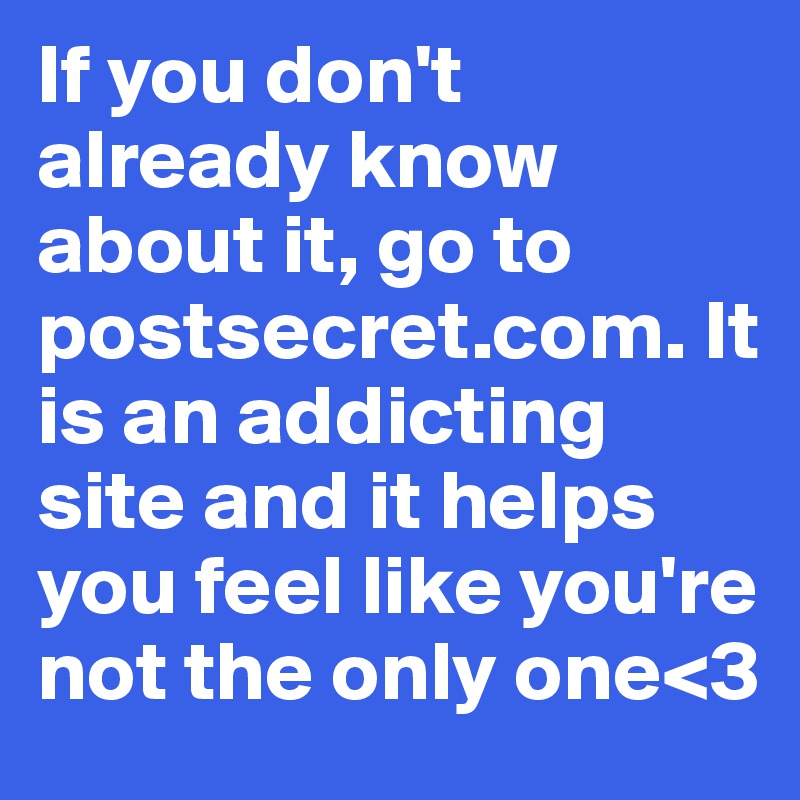 If you don't already know about it, go to postsecret.com. It is an addicting site and it helps you feel like you're not the only one<3