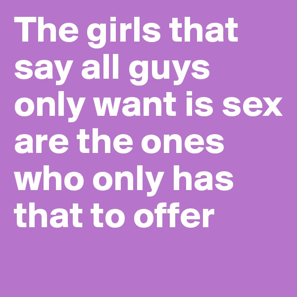 The girls that say all guys only want is sex are the ones who only has that to offer
