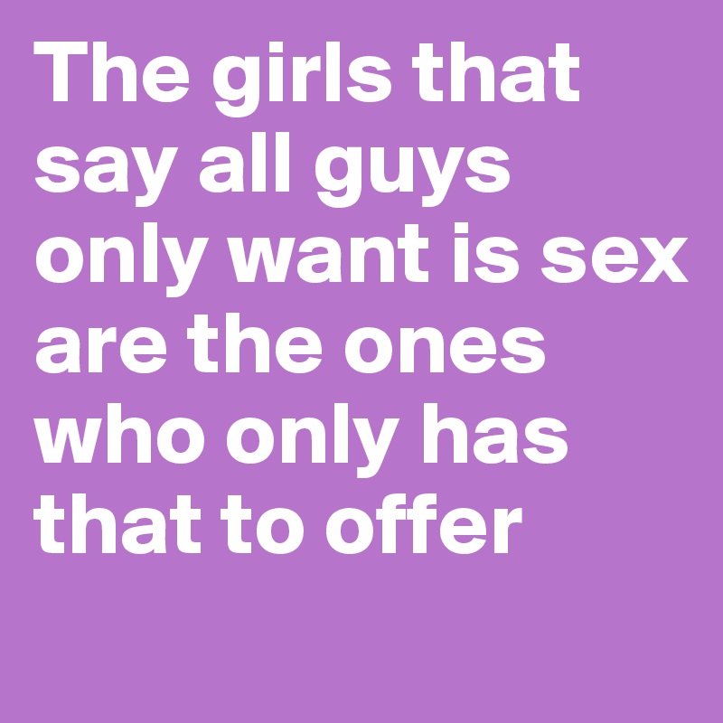 The girls that say all guys only want is sex are the ones who only has that to offer
