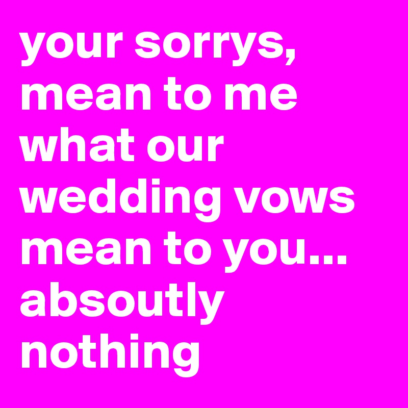 your sorrys, mean to me what our wedding vows mean to you... absoutly nothing 