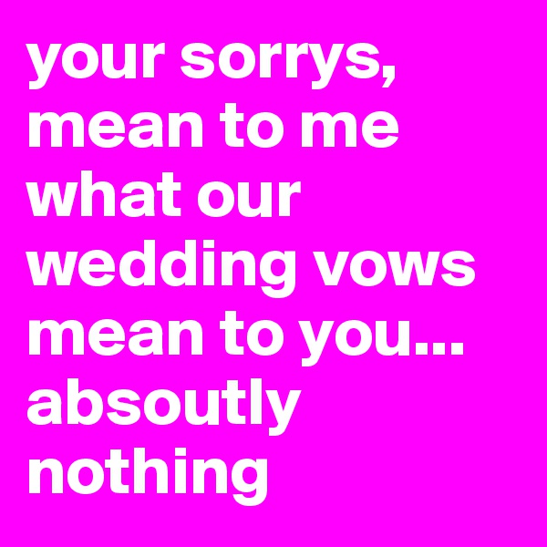 your sorrys, mean to me what our wedding vows mean to you... absoutly nothing 