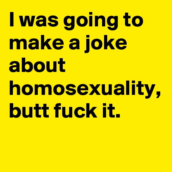 I was going to make a joke about homosexuality, butt fuck it.