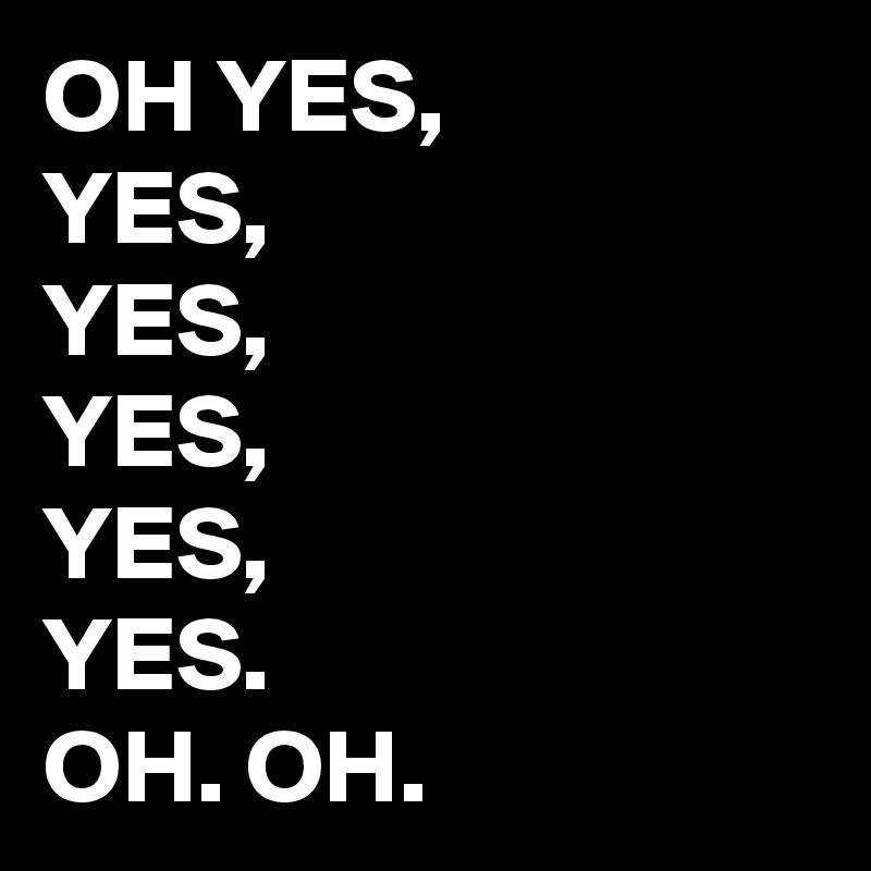 OH YES,
YES,
YES,
YES,
YES,
YES.
OH. OH. 
