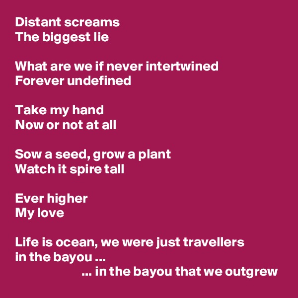 Distant screams
The biggest lie

What are we if never intertwined
Forever undefined

Take my hand
Now or not at all

Sow a seed, grow a plant
Watch it spire tall

Ever higher
My love

Life is ocean, we were just travellers
in the bayou ...
                        ... in the bayou that we outgrew