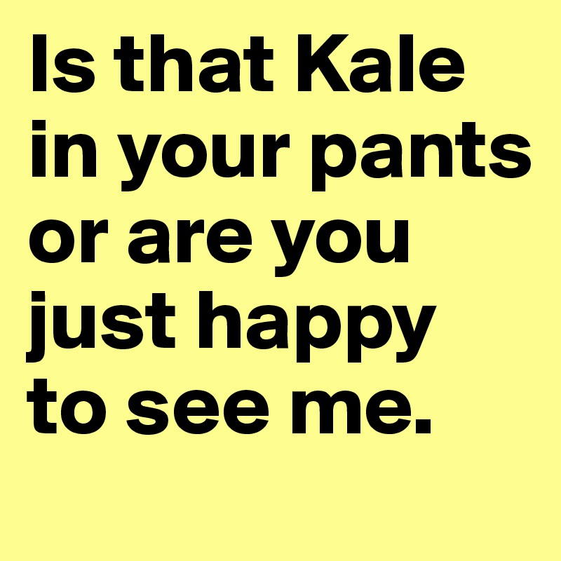 Is that Kale in your pants or are you just happy to see me.