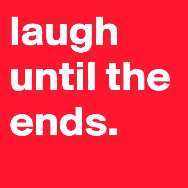 laugh until the ends.