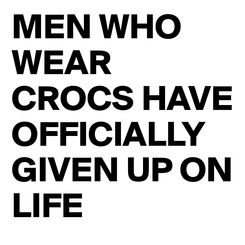 MEN WHO WEAR CROCS HAVE OFFICIALLY GIVEN UP ON LIFE