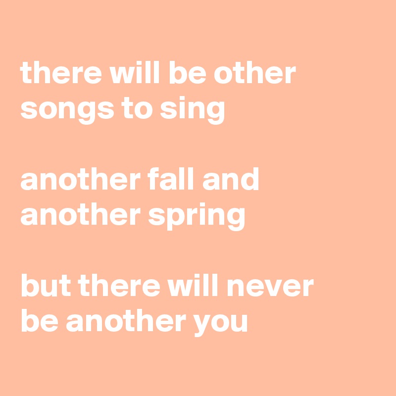 
there will be other songs to sing

another fall and another spring

but there will never 
be another you
