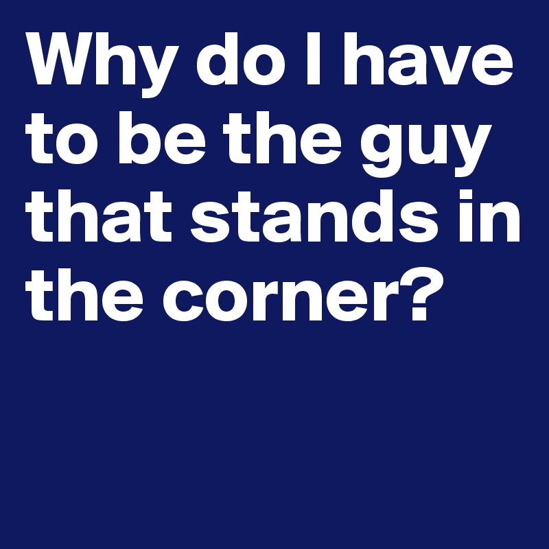 Why do I have to be the guy that stands in the corner? 

