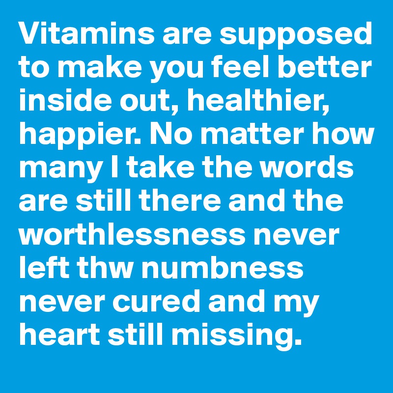 Vitamins are supposed to make you feel better inside out, healthier, happier. No matter how many I take the words are still there and the worthlessness never left thw numbness never cured and my heart still missing.