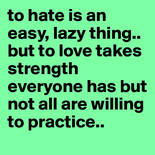to hate is an easy, lazy thing.. 
but to love takes strength everyone has but not all are willing to practice.. 
