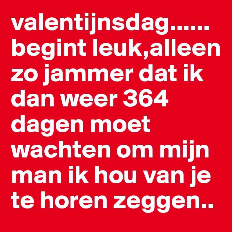 valentijnsdag......begint leuk,alleen zo jammer dat ik dan weer 364 dagen moet wachten om mijn man ik hou van je te horen zeggen..