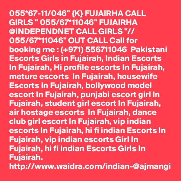 055*67-11/046" {K} FUJAIRHA CALL GIRLS " 055/67*11046" FUJAIRHA @INDEPENDNET CALL GIRLS "// 055/67*11046" OUT CALL Call for booking me : (+971) 556711046  Pakistani Escorts Girls in Fujairah, Indian Escorts In Fujairah, Hi profile escorts In Fujairah, meture escorts  In Fujairah, housewife Escorts In Fujairah, bollywood model escort In Fujairah, punjabi escort girl In Fujairah, student girl escort In Fujairah, air hostage escorts  In Fujairah, dance club girl escort In Fujairah, vip indian escorts In Fujairah, hi fi indian Escorts In Fujairah, vip indian escorts Girl In Fujairah, hi fi indian Escorts Girls In Fujairah. http://www.waidra.com/indian-@ajmangi