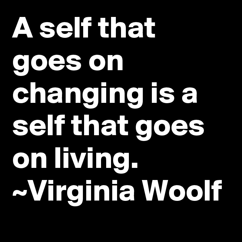 A self that goes on changing is a self that goes on living. ~Virginia Woolf