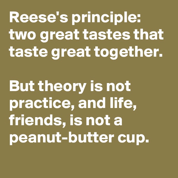 Reese's principle: two great tastes that taste great together.

But theory is not practice, and life,
friends, is not a 
peanut-butter cup.
