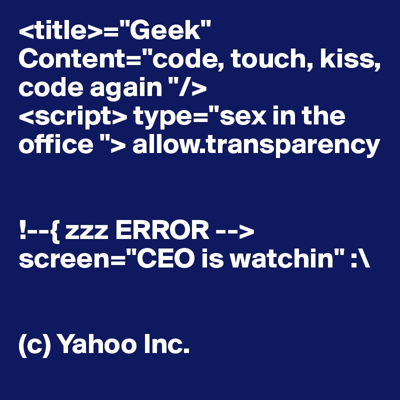 <title>="Geek"
Content="code, touch, kiss, code again "/>
<script> type="sex in the office "> allow.transparency 


!--{ zzz ERROR --> 
screen="CEO is watchin" :\


(c) Yahoo Inc. 