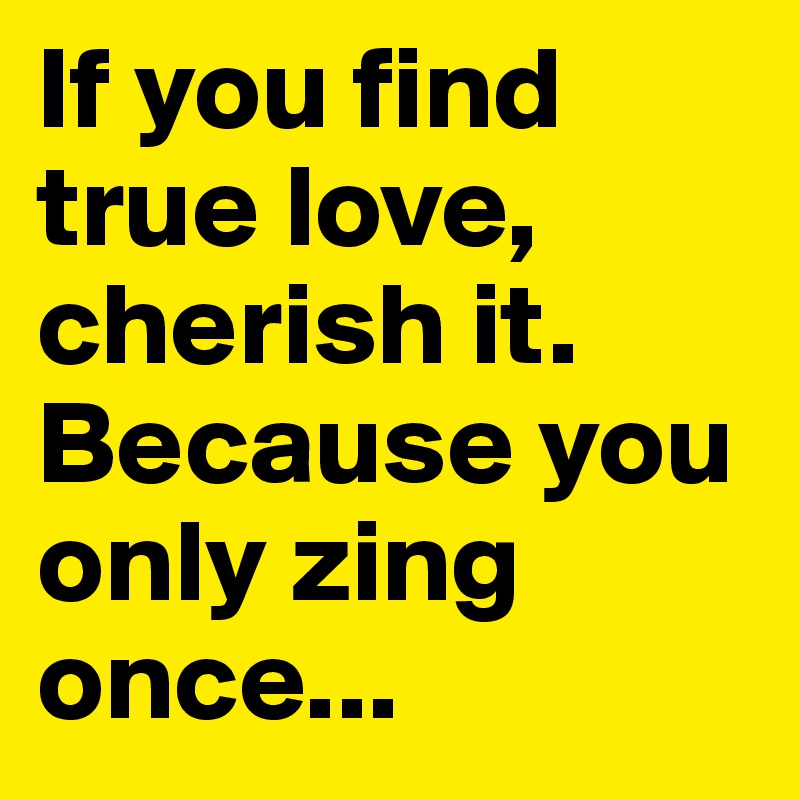 If you find true love, cherish it. Because you only zing once...