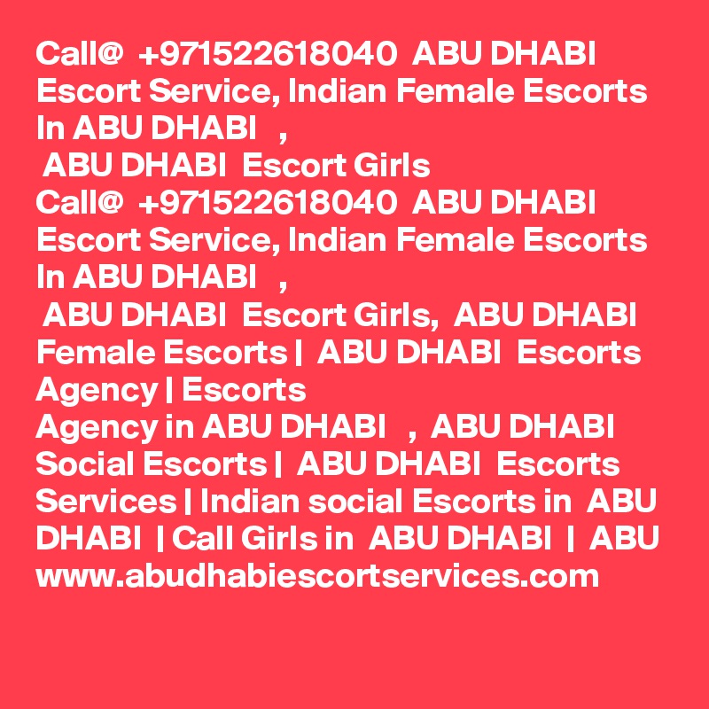 Call@  +971522618040  ABU DHABI  Escort Service, Indian Female Escorts In ABU DHABI   ,
 ABU DHABI  Escort Girls
Call@  +971522618040  ABU DHABI  Escort Service, Indian Female Escorts In ABU DHABI   ,
 ABU DHABI  Escort Girls,  ABU DHABI  Female Escorts |  ABU DHABI  Escorts Agency | Escorts
Agency in ABU DHABI   ,  ABU DHABI  Social Escorts |  ABU DHABI  Escorts Services | Indian social Escorts in  ABU DHABI  | Call Girls in  ABU DHABI  |  ABU www.abudhabiescortservices.com
