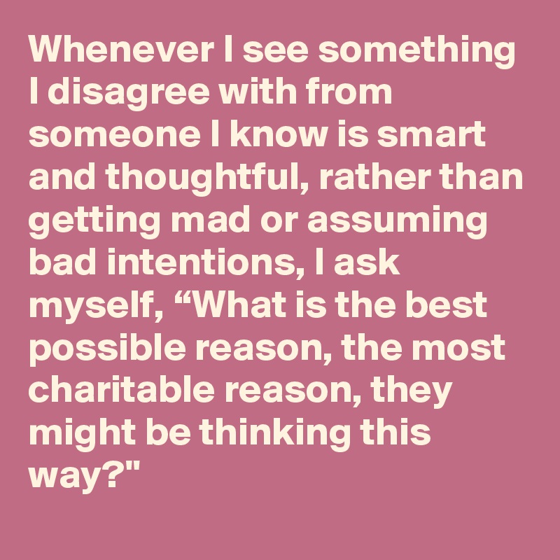 Whenever I see something I disagree with from someone I know is smart and thoughtful, rather than getting mad or assuming bad intentions, I ask myself, “What is the best possible reason, the most charitable reason, they might be thinking this way?"