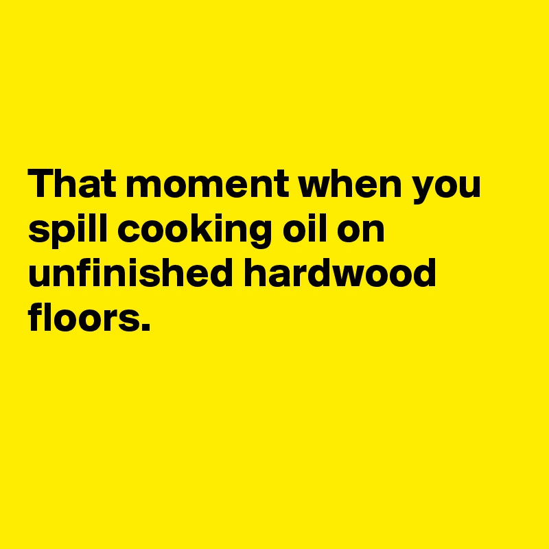 


That moment when you spill cooking oil on unfinished hardwood floors.



