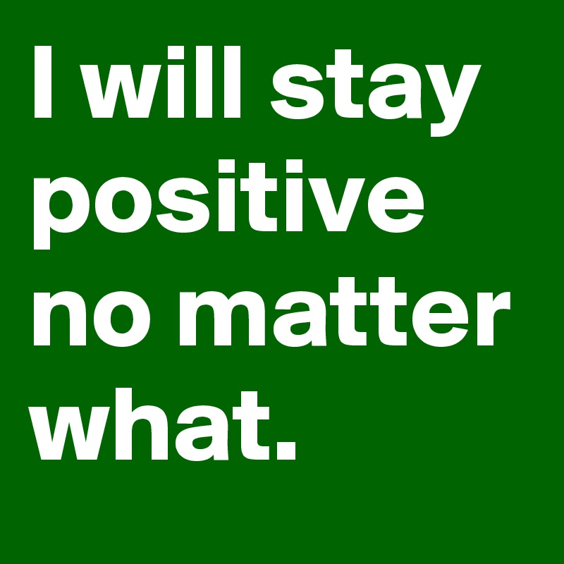 I will stay positive no matter what.