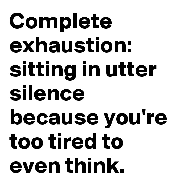 Complete exhaustion: sitting in utter silence because you're too tired to even think.