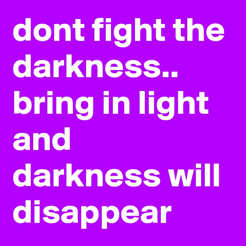 dont fight the darkness.. bring in light and darkness will disappear