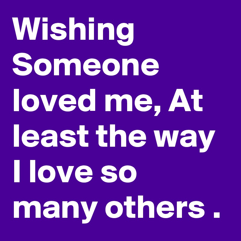 Wishing Someone loved me, At least the way I love so many others .