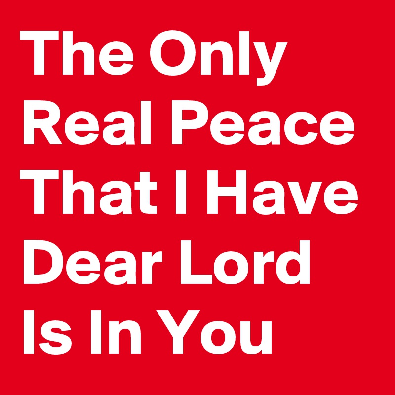 The Only Real Peace That I Have Dear Lord Is In You