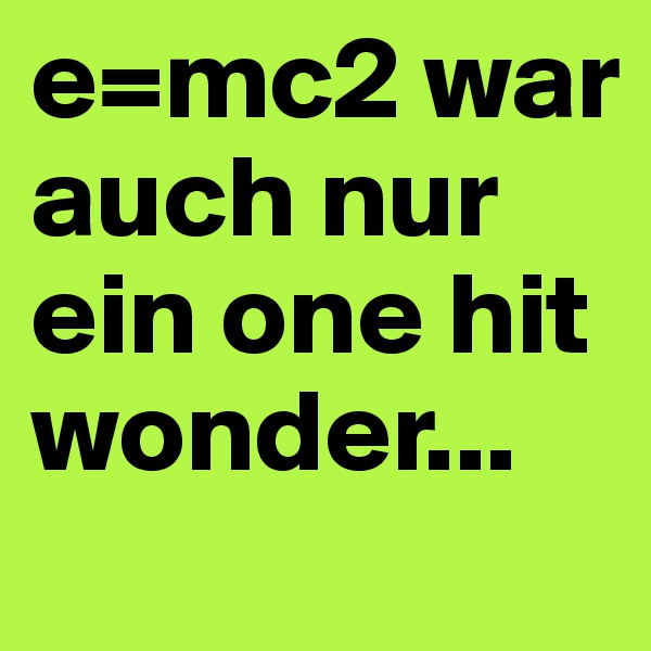 e=mc2 war auch nur ein one hit wonder...