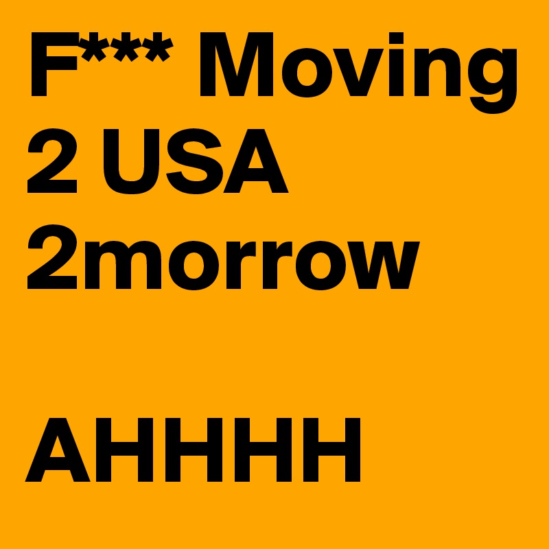 F*** Moving 2 USA 2morrow 
 
AHHHH
