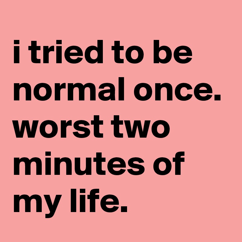 i tried to be normal once.
worst two minutes of my life.