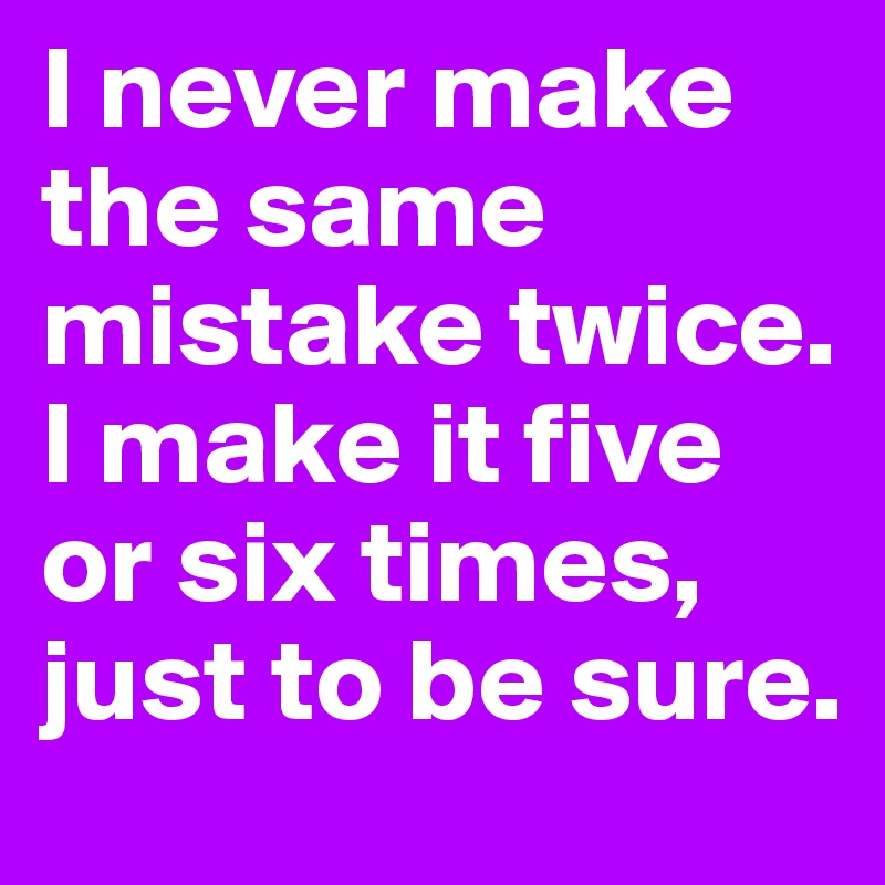 I never make the same mistake twice. I make it five or six times, just to be sure.