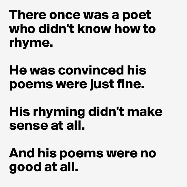 There once was a poet 
who didn't know how to 
rhyme. 

He was convinced his poems were just fine. 

His rhyming didn't make sense at all. 

And his poems were no good at all. 