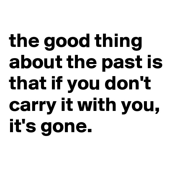 
the good thing about the past is that if you don't carry it with you, it's gone.
