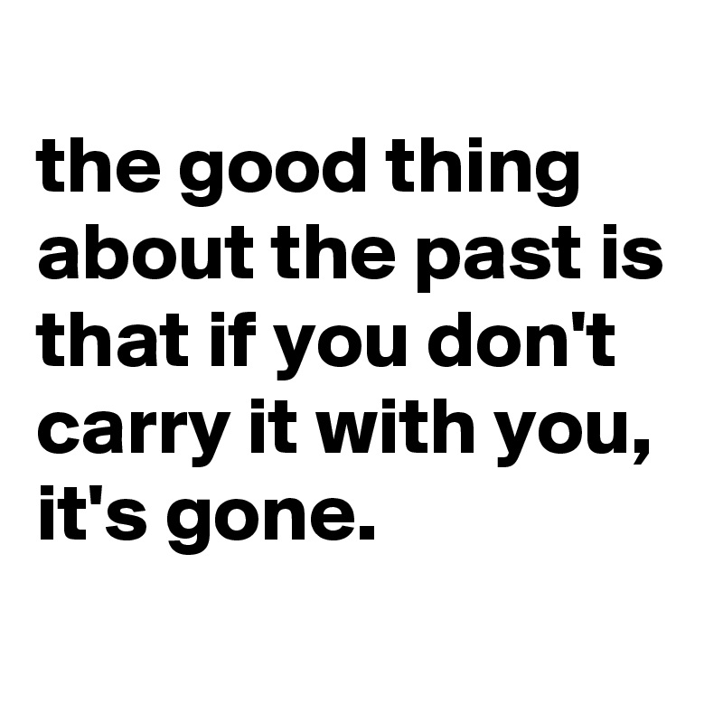
the good thing about the past is that if you don't carry it with you, it's gone.
