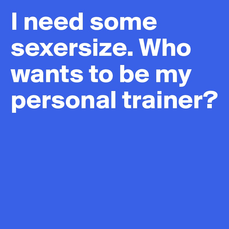 I need some sexersize. Who wants to be my personal trainer?


