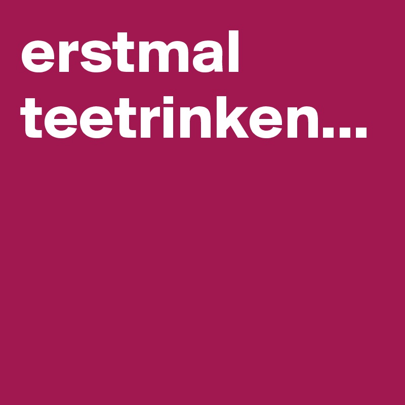 erstmal teetrinken... 